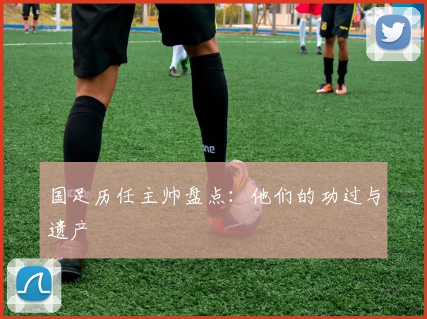 国足历任主帅盘点:他们的功过与遗产