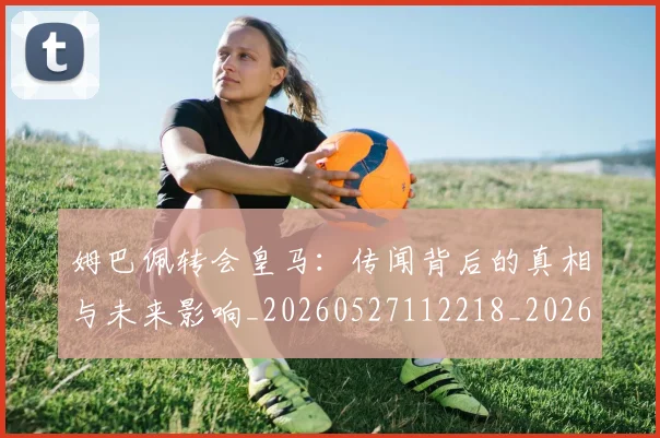 姆巴佩转会皇马:传闻背后的真相与未来影响_20260527112218_20260609171734