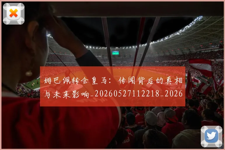 姆巴佩转会皇马:传闻背后的真相与未来影响_20260527112218_20260609171734