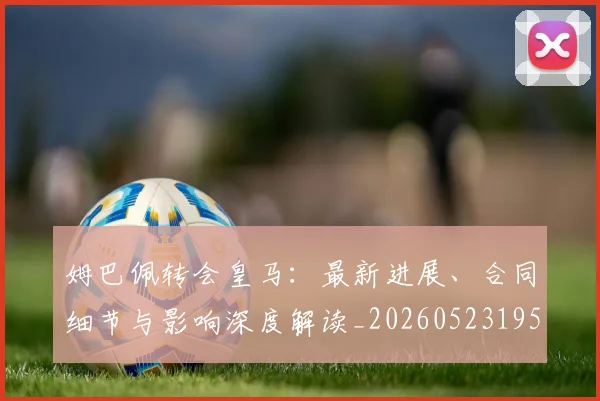 姆巴佩转会皇马：最新进展、合同细节与影响深度解读_20260523195703