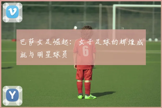 巴萨女足崛起：女子足球的辉煌成就与明星球员